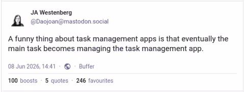 "A funny thing about task management apps is that eventually the main task becomes managing the task management app." — Joan Westenberg
